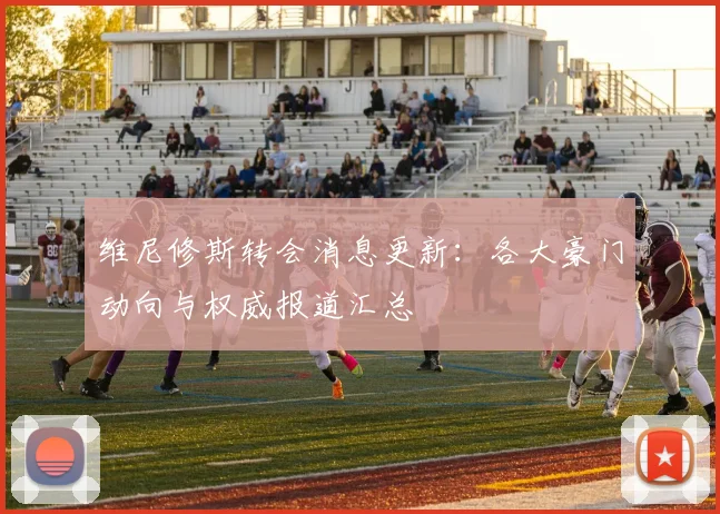 维尼修斯转会消息更新：各大豪门动向与权威报道汇总