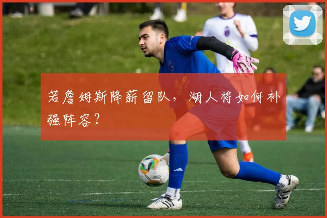 若詹姆斯降薪留队,湖人将如何补强阵容?