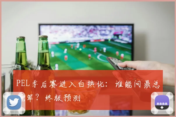 PEL季后赛进入白热化:谁能问鼎总冠军?终极预测