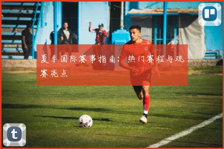 夏季国际赛事指南：热门赛程与观赛亮点