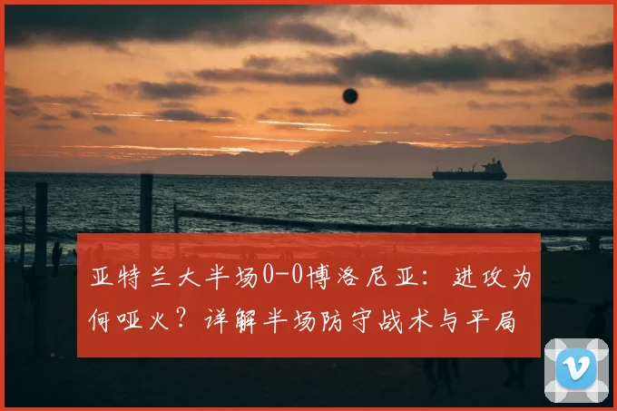 亚特兰大半场0-0博洛尼亚:进攻为何哑火?详解半场防守战术与平局原因