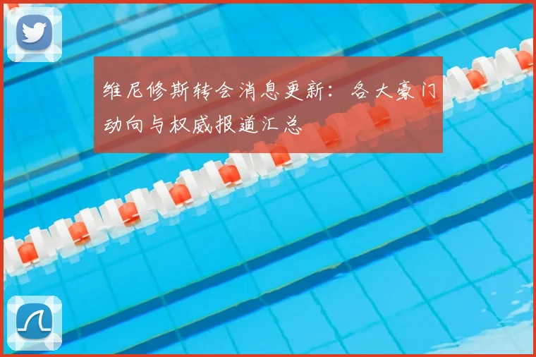 维尼修斯转会消息更新：各大豪门动向与权威报道汇总