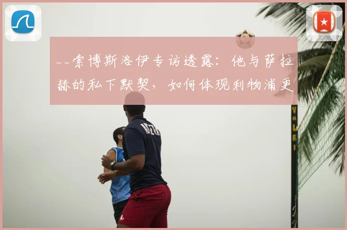 __索博斯洛伊专访透露：他与萨拉赫的私下默契，如何体现利物浦更衣室的特别信任？__