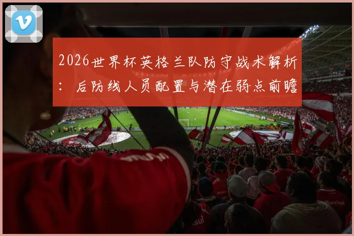 2026世界杯英格兰队防守战术解析：后防线人员配置与潜在弱点前瞻