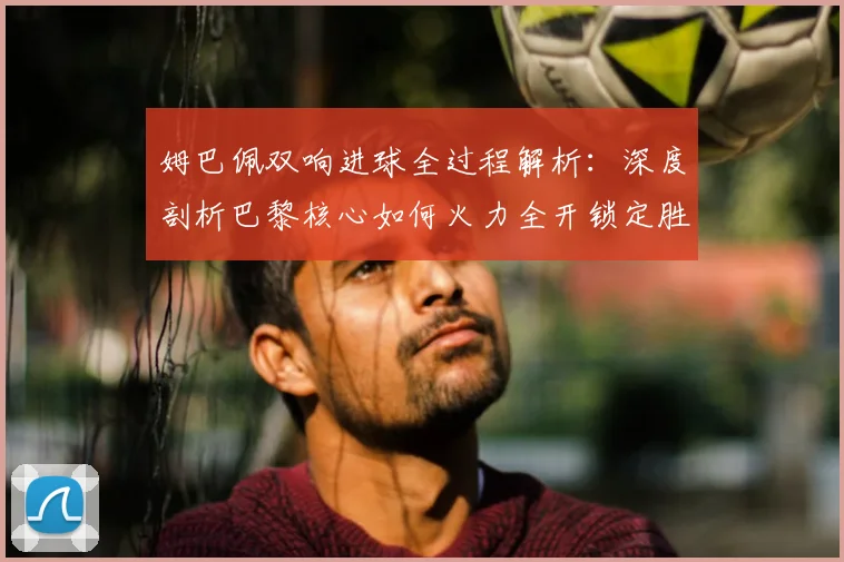 姆巴佩双响进球全过程解析：深度剖析巴黎核心如何火力全开锁定胜局