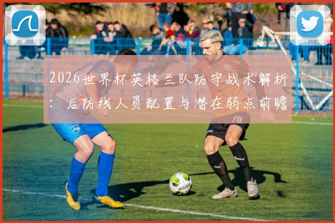 2026世界杯英格兰队防守战术解析:后防线人员配置与潜在弱点前瞻