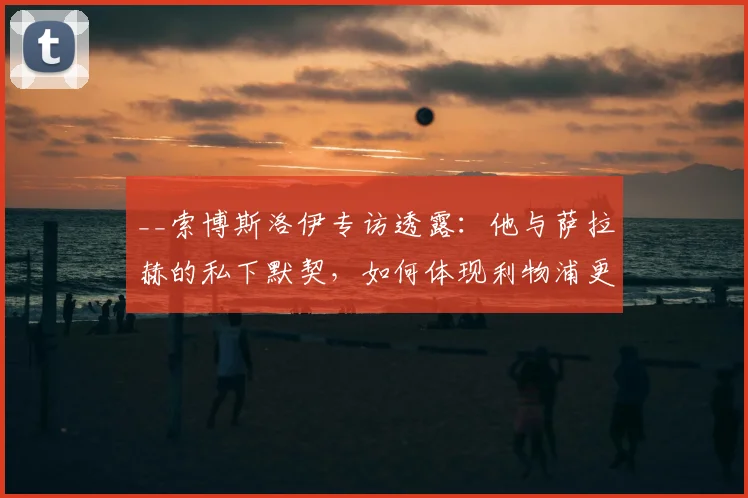 __索博斯洛伊专访透露：他与萨拉赫的私下默契，如何体现利物浦更衣室的特别信任？__