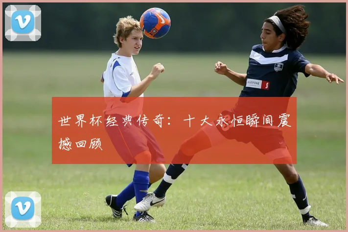 世界杯经典传奇:十大永恒瞬间震撼回顾