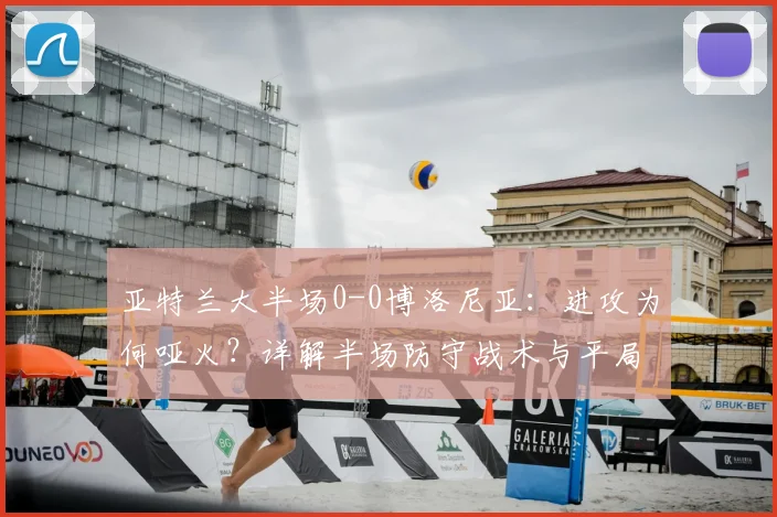 亚特兰大半场0-0博洛尼亚：进攻为何哑火？详解半场防守战术与平局原因